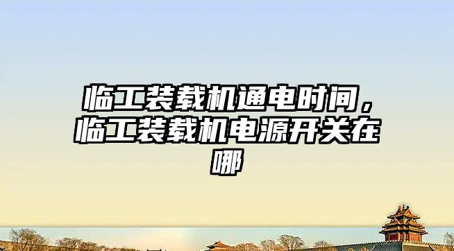 臨工裝載機通電時間，臨工裝載機電源開關在哪