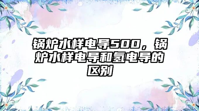 鍋爐水樣電導(dǎo)500，鍋爐水樣電導(dǎo)和氫電導(dǎo)的區(qū)別