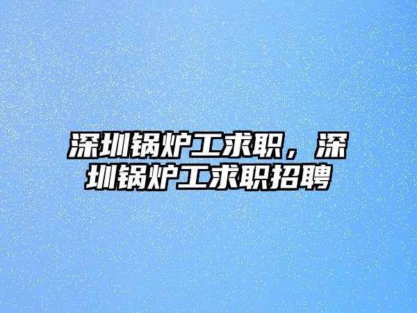 深圳鍋爐工求職，深圳鍋爐工求職招聘