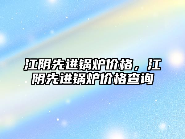 江陰先進鍋爐價格，江陰先進鍋爐價格查詢