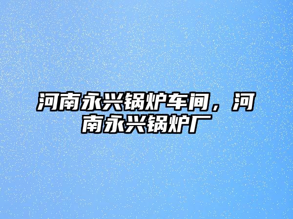 河南永興鍋爐車間，河南永興鍋爐廠