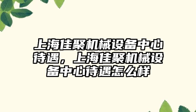 上海佳聚機械設備中心待遇，上海佳聚機械設備中心待遇怎么樣