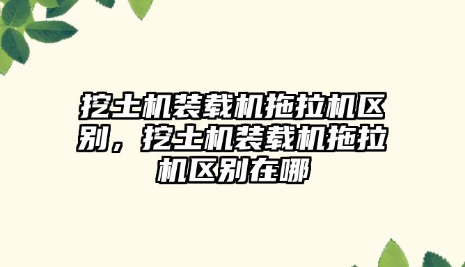 挖土機裝載機拖拉機區別，挖土機裝載機拖拉機區別在哪