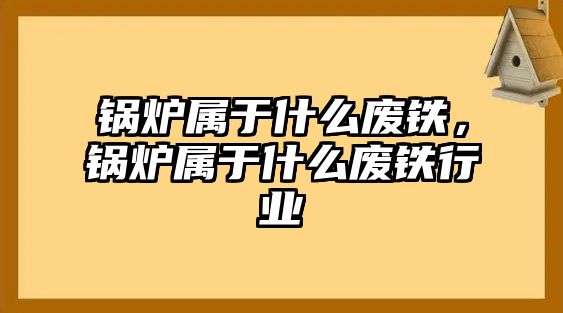 鍋爐屬于什么廢鐵，鍋爐屬于什么廢鐵行業