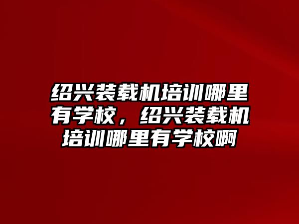 紹興裝載機培訓哪里有學校，紹興裝載機培訓哪里有學校啊