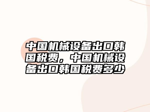 中國機械設備出口韓國稅費，中國機械設備出口韓國稅費多少