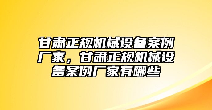 甘肅正規機械設備案例廠家，甘肅正規機械設備案例廠家有哪些