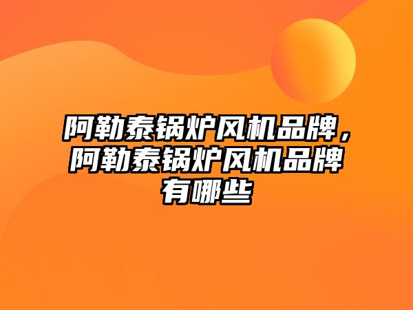 阿勒泰鍋爐風機品牌，阿勒泰鍋爐風機品牌有哪些