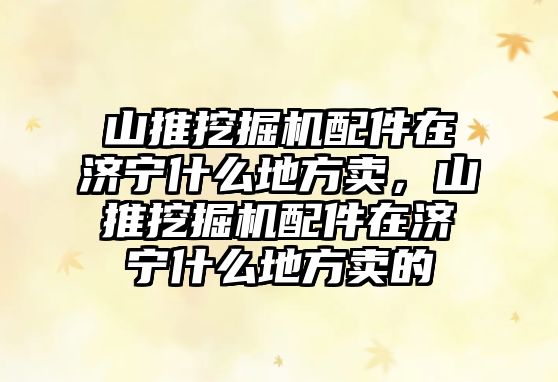 山推挖掘機配件在濟寧什么地方賣，山推挖掘機配件在濟寧什么地方賣的