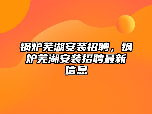 鍋爐蕪湖安裝招聘，鍋爐蕪湖安裝招聘最新信息