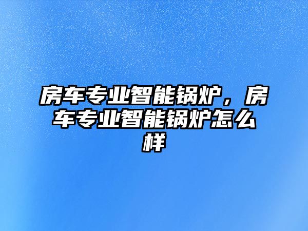 房車專業智能鍋爐，房車專業智能鍋爐怎么樣