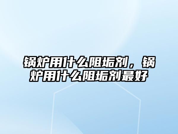 鍋爐用什么阻垢劑，鍋爐用什么阻垢劑最好