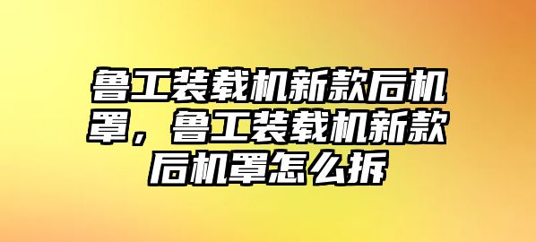 魯工裝載機新款后機罩，魯工裝載機新款后機罩怎么拆