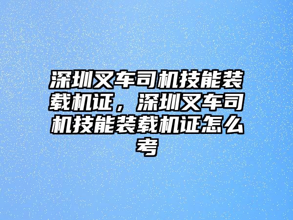 深圳叉車司機技能裝載機證，深圳叉車司機技能裝載機證怎么考