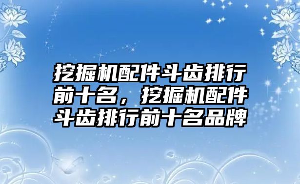 挖掘機配件斗齒排行前十名，挖掘機配件斗齒排行前十名品牌