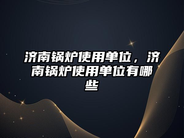 濟南鍋爐使用單位，濟南鍋爐使用單位有哪些