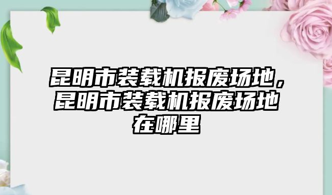 昆明市裝載機報廢場地，昆明市裝載機報廢場地在哪里