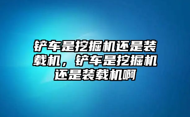 鏟車是挖掘機(jī)還是裝載機(jī)，鏟車是挖掘機(jī)還是裝載機(jī)啊