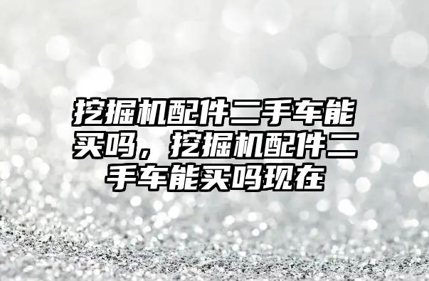 挖掘機配件二手車能買嗎，挖掘機配件二手車能買嗎現在