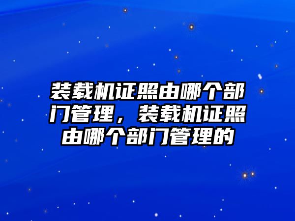 裝載機(jī)證照由哪個部門管理，裝載機(jī)證照由哪個部門管理的