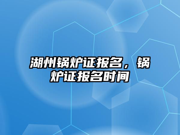 湖州鍋爐證報名，鍋爐證報名時間