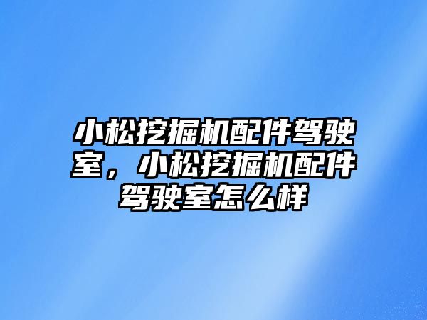 小松挖掘機配件駕駛室，小松挖掘機配件駕駛室怎么樣