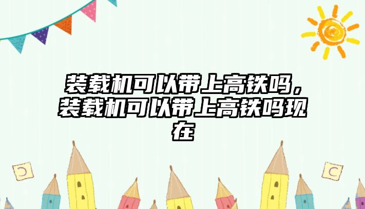 裝載機(jī)可以帶上高鐵嗎，裝載機(jī)可以帶上高鐵嗎現(xiàn)在