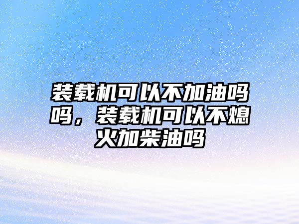 裝載機(jī)可以不加油嗎嗎，裝載機(jī)可以不熄火加柴油嗎