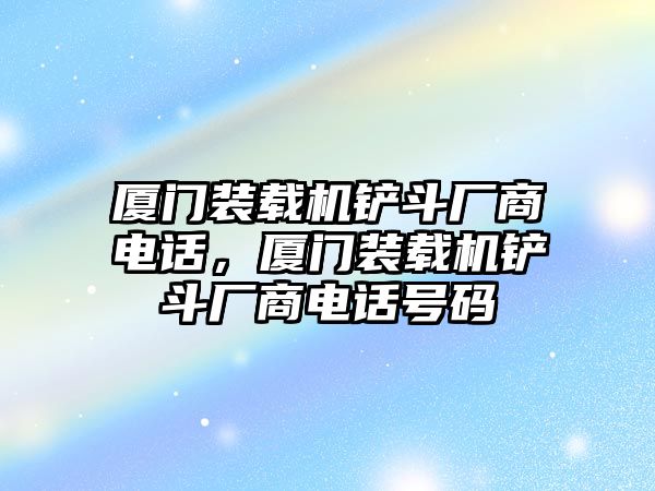 廈門裝載機鏟斗廠商電話，廈門裝載機鏟斗廠商電話號碼