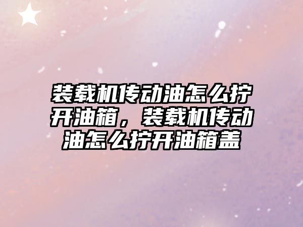 裝載機傳動油怎么擰開油箱，裝載機傳動油怎么擰開油箱蓋