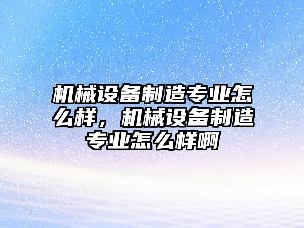 機械設備制造專業怎么樣，機械設備制造專業怎么樣啊