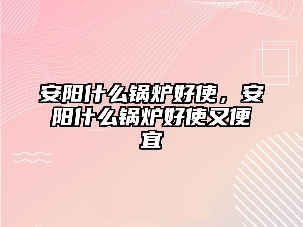 安陽什么鍋爐好使，安陽什么鍋爐好使又便宜