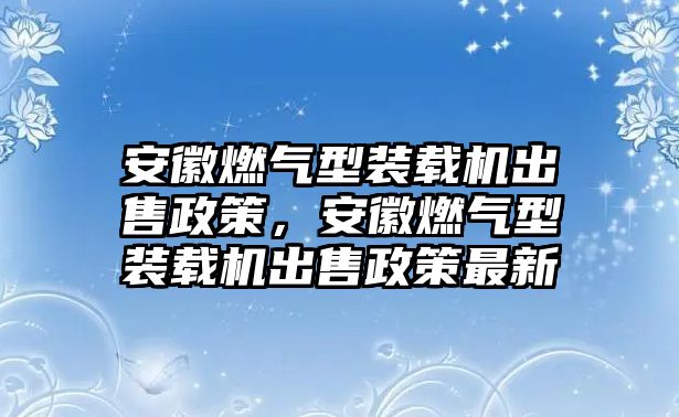 安徽燃?xì)庑脱b載機(jī)出售政策，安徽燃?xì)庑脱b載機(jī)出售政策最新