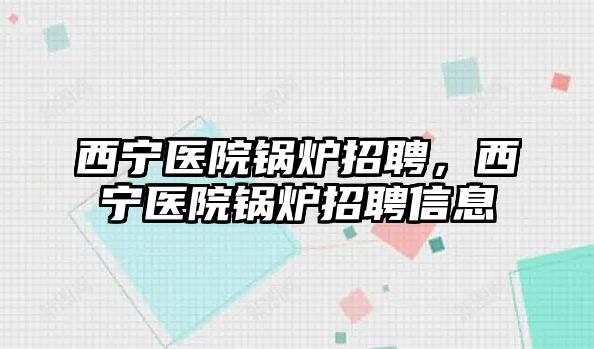 西寧醫(yī)院鍋爐招聘，西寧醫(yī)院鍋爐招聘信息