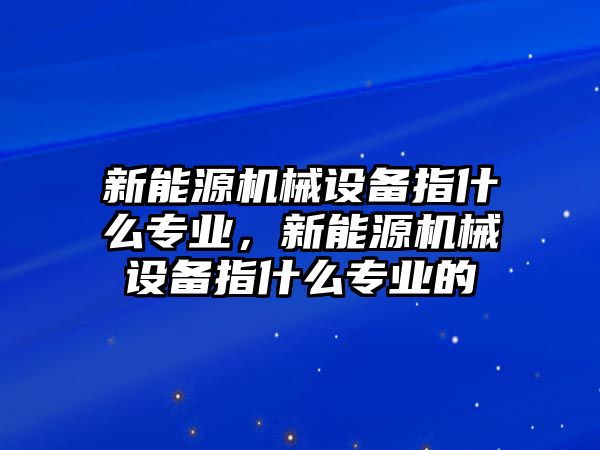 新能源機(jī)械設(shè)備指什么專業(yè)，新能源機(jī)械設(shè)備指什么專業(yè)的