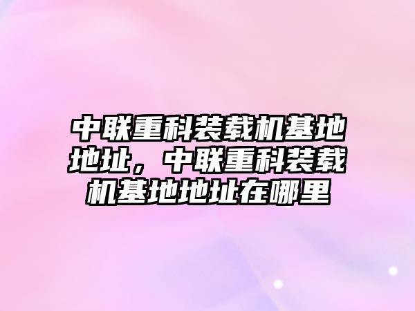 中聯重科裝載機基地地址，中聯重科裝載機基地地址在哪里