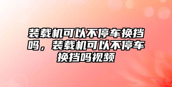 裝載機(jī)可以不停車換擋嗎，裝載機(jī)可以不停車換擋嗎視頻