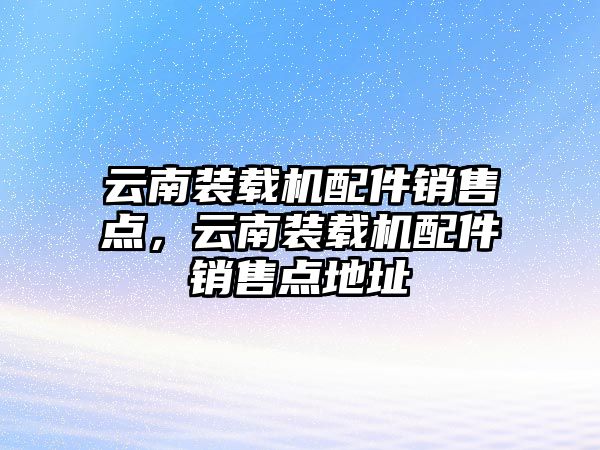 云南裝載機配件銷售點，云南裝載機配件銷售點地址