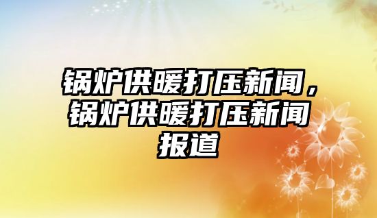 鍋爐供暖打壓新聞，鍋爐供暖打壓新聞報(bào)道