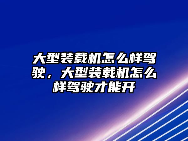 大型裝載機怎么樣駕駛，大型裝載機怎么樣駕駛才能開