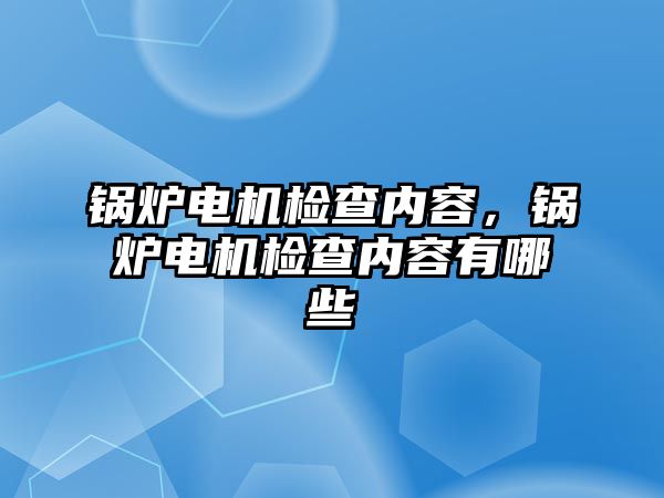 鍋爐電機檢查內容，鍋爐電機檢查內容有哪些