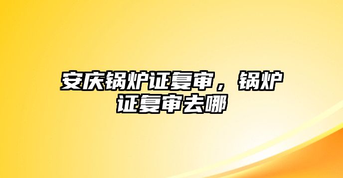 安慶鍋爐證復審，鍋爐證復審去哪