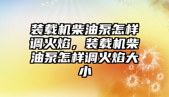 裝載機(jī)柴油泵怎樣調(diào)火焰，裝載機(jī)柴油泵怎樣調(diào)火焰大小